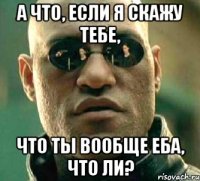 а что, если я скажу тебе, что ты вообще еба, что ли?