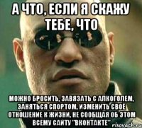 а что, если я скажу тебе, что можно бросить, завязать с алкоголем, заняться спортом, изменить своё отношение к жизни, не сообщая об этом всему сайту "вконтакте"