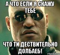 а что если я скажу тебе что ти дествительно долбаеб!