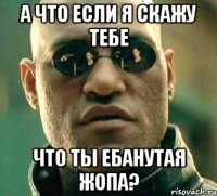 а что если я скажу тебе что ты ебанутая жопа?