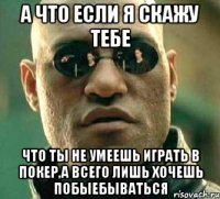 а что если я скажу тебе что ты не умеешь играть в покер,а всего лишь хочешь побыебываться