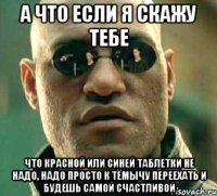 а что если я скажу тебе что красной или синей таблетки не надо, надо просто к тёмычу переехать и будешь самой счастливой