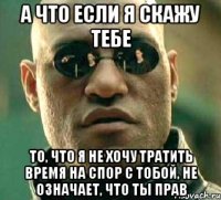 а что если я скажу тебе то, что я не хочу тратить время на спор с тобой, не означает, что ты прав