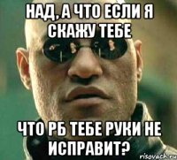 над, а что если я скажу тебе что рб тебе руки не исправит?