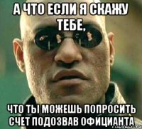 а что если я скажу тебе, что ты можешь попросить счет подозвав официанта