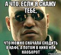 а что, если я скажу тебе, что можно сначала сходить в кафе, а потом в кино или наоборот