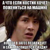 а что если костик хочет пожениться на машине но тетя в загсе позавидует и сама распишется с ауди?