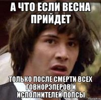 а что если весна прийдет только после смерти всех говнорэперов и исполнителей попсы