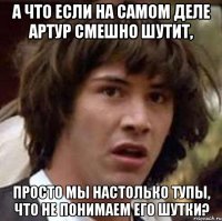 а что если на самом деле артур смешно шутит, просто мы настолько тупы, что не понимаем его шутки?