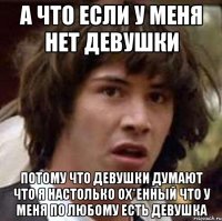 а что если у меня нет девушки потому что девушки думают что я настолько ох*енный что у меня по любому есть девушка