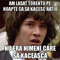 am lasat torentu pe noapte ca sa kacesc ratio nu era nimeni care sa kaceasca