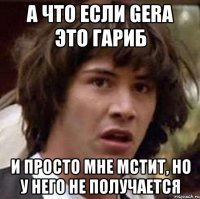 а что если gera это гариб и просто мне мстит, но у него не получается