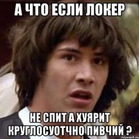 а что если локер не спит а хуярит круглосуотчно пивчий ?