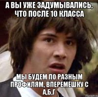 а вы уже задумывались, что после 10 класса мы будем по разным профилям, вперемешку с а,б,г