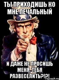 ты приходишь ко мне печальный и даже не просишь меня, тебя развеселить?!?!