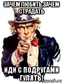 зачем любить,зачем страдать иди с подругами гулять!