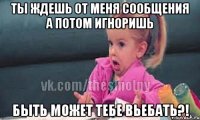 ты ждешь от меня сообщения а потом игноришь быть может тебе вьебать?!