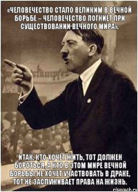 «Человечество стало великим в вечной борьбе – человечество погниет при существовании вечного мира». Итак, кто хочет жить, тот должен бороться, а кто в этом мире вечной борьбы не хочет участвовать в драке, тот не заслуживает права на жизнь.