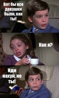 Вот бы все девушки были, как ты! Как я? Иди нахуй, не ты!