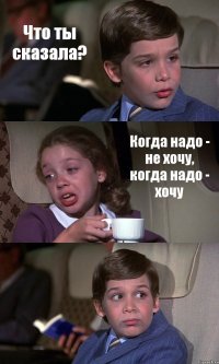 Что ты сказала? Когда надо - не хочу, когда надо - хочу 