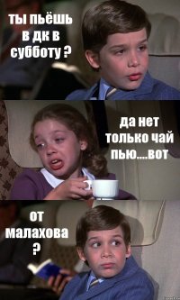 ты пьёшь в дк в субботу ? да нет только чай пью....вот от малахова ?