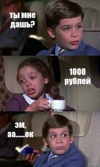 ты мне дашь? 1000 рублей эм, аа......ок