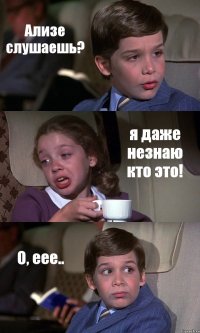 Ализе слушаешь? я даже незнаю кто это! О, еее..