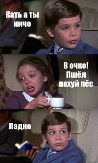 Кать а ты ничо В очко! Пшёл нахуй пёс Ладно