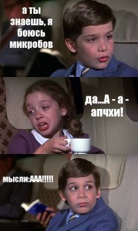 а ты знаешь, я боюсь микробов да...А - а - апчхи! мысли:ААА!!!