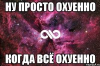 ну просто охуенно когда всё охуенно