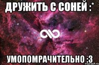 дружить с соней :* умопомрачительно :з