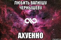 любить валюшу чернышеву ахуенно