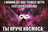 i wanna do bad things with you (dorisdasha) ты круче космоса:*