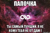 папочка ты самый лучший, я не кому тебя не от дам !