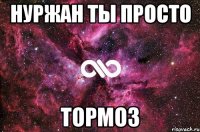 нуржан ты просто тормоз