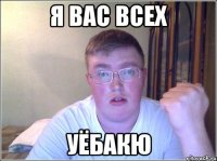 я вас всех уёбакю