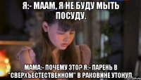 я:- маам, я не буду мыть посуду. мама:- почему это? я:- парень в "сверхъестественном" в раковине утонул.