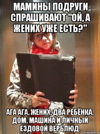 мамины подруги спрашивают "ой, а жених уже есть?" ага ага, жених, два ребёнка, дом, машина и личный ездовой верблюд.