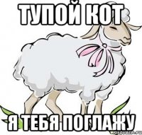 тупой кот я тебя поглажу