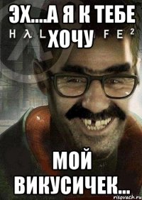 эх....а я к тебе хочу мой викусичек...