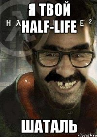 я твой half-life шаталь