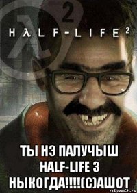  ты нэ палучыш half-life 3 ныкогда!!!(с)ашот