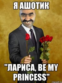 я ашотик "лариса, be my princess"