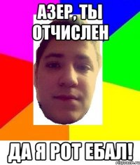 азер, ты отчислен да я рот ебал!