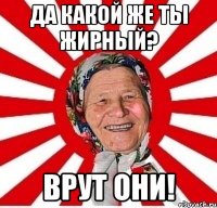 да какой же ты жирный? врут они!