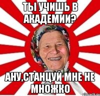 ты учишь в академии? ану,станцуй мне не множко