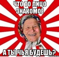 что то лицо знакомое а ты чья будешь?