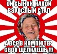 ой сынок, какой взрослый стал а все в компютер свой щелкаешь !!!