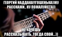 георгий наддака!!гошенька))ну расскажи.. ну пожалуйста)) не хочешь рассказывать..тогда спой...))