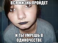 вся жизнь пройдет и ты умрешь в одиночестве